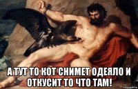 а тут то кот снимет одеяло и откусит то что там!