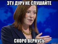 эту дуру не слушайте скоро вернусь