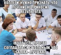 коллеги, нужно признать, что лечение не приносит результата а что если просто соглашаться с больным, что salora - лучшая?