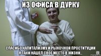 из офиса в дурку спасибо капитализму и рыночной проституции я таки нашел своё место в жизни...