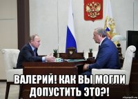  валерий! как вы могли допустить это?!