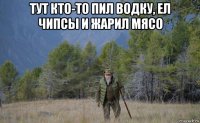 тут кто-то пил водку, ел чипсы и жарил мясо 
