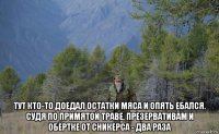  тут кто-то доедал остатки мяса и опять ебался. судя по примятой траве, презервативам и обёртке от сникерса - два раза