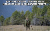 да что-же это такое... тут опять кто-то ебался и ел мясо, но след другого размера... 