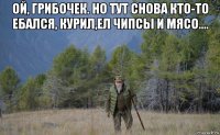 ой, грибочек. но тут снова кто-то ебался, курил,ел чипсы и мясо.... 