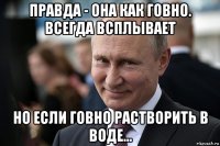 правда - она как говно. всегда всплывает но если говно растворить в воде...