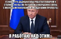 я знаю, что дедушка ваш работал поваром у сталина. но вы же потеряли совершенно связь с молодым поколением! между вами пропасть! я работаю над этим...