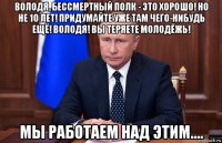 володя, бессмертный полк - это хорошо! но не 10 лет! придумайте уже там чего-нибудь ещё! володя! вы теряете молодёжь! мы работаем над этим....