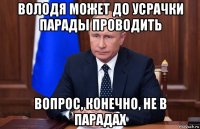 володя может до усрачки парады проводить вопрос, конечно, не в парадах