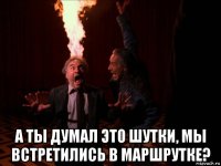 а ты думал это шутки, мы встретились в маршрутке?