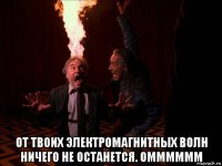  от твоих электромагнитных волн ничего не останется. омммммм