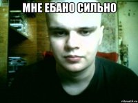мне ебано сильно 