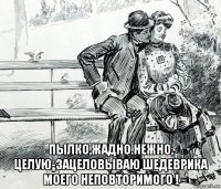  пылко,жадно.нежно, целую-зацеловываю шедеврика моего неповторимого !