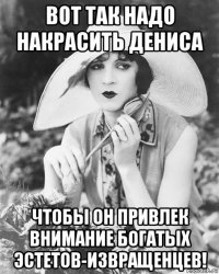 вот так надо накрасить дениса чтобы он привлек внимание богатых эстетов-извращенцев!