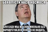 бох впусти нас в космос а бля буду мы же скромненько без варварства,век понтов не видать.