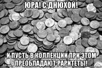юра! с днюхой! и пусть в коллекции при этом преобладают раритеты!