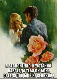  я бесконечно, неустанно, навсегда тебя люблю. светлячок мой яркенький !