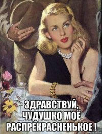  здравствуй, чудушко моё распрекрасненькое !