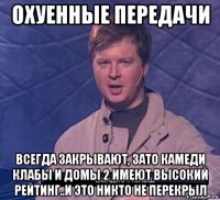 охуенные передачи всегда закрывают, зато камеди клабы и домы 2 имеют высокий рейтинг..и это никто не перекрыл
