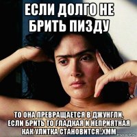 если долго не брить пизду то она превращается в джунгли, если брить то гладкая и неприятная как улитка становится..хмм