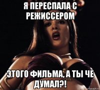 я переспала с режиссером этого фильма, а ты че думал?!