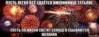 пусть легко всё удаётся имениннице татьяне, пусть по жизни светит солнце и сбываются желания.