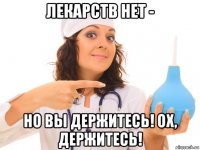 лекарств нет - но вы держитесь! ох, держитесь!