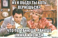 ну к обеду ты хоть вернёшься? что ты танюша..раньше ужина и не жди