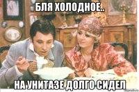 бля холодное.. на унитазе долго сидел