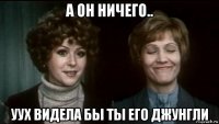 а он ничего.. уух видела бы ты его джунгли