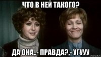 что в ней такого? да она..- правда?,- угууу