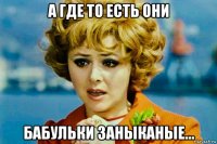 а где то есть они бабульки заныканые...