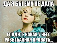 да я бы ему не дала глядите какая у него разьебанная кровать...