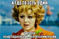 а где то есть один залупок ненаглядненький...неповторименький