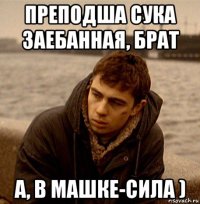 преподша сука заебанная, брат а, в машке-сила )