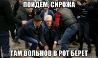 пойдем, сирожа там вольнов в рот берет