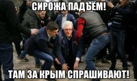 сирожа падъём! там за крым спрашивают!
