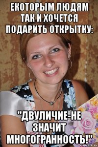 екоторым людям так и хочется подарить открытку: "двуличие-не значит многогранность!"