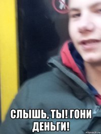  слышь, ты! гони деньги!