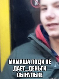  мамаша поди не дает...деньги сынульке