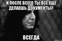 и после всего ты все еще делаешь документы? всегда