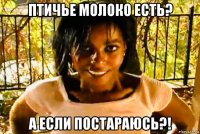 птичье молоко есть? а если постараюсь?!
