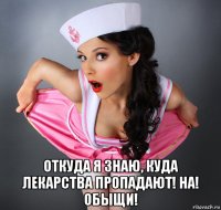  откуда я знаю, куда лекарства пропадают! на! обыщи!