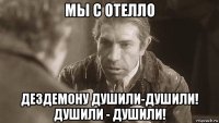 мы с отелло дездемону душили-душили! душили - душили!