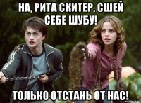 на, рита скитер, сшей себе шубу! только отстань от нас!