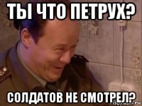 ты что петрух? солдатов не смотрел?
