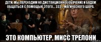 дети, мы переходим на дистанционное обучение и будем общаться с помощью этого... эээ... магического шара. это компьютер, мисс трелони