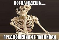когда ждешь..... предложения от павлика))