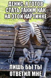 денис, я готов стать таким как на этой картинке лишь бы ты ответил мне