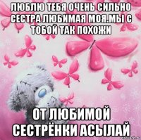 люблю тебя очень сильно сестра любимая моя.мы с тобой так похожи от любимой сестрёнки асылай